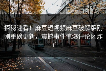 探秘速看！麻豆短视频麻豆破解版刚刚重磅更新，震撼事件惊爆评论区炸了