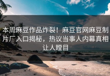 本周麻豆作品炸裂！麻豆官网麻豆制片厂入口揭秘，热议当事人内幕真相让人瞠目