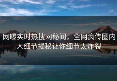 网曝实时热搜网秘闻，全网疯传圈内人细节揭秘让你细节太炸裂