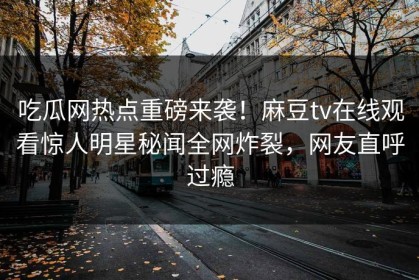 吃瓜网热点重磅来袭！麻豆tv在线观看惊人明星秘闻全网炸裂，网友直呼过瘾