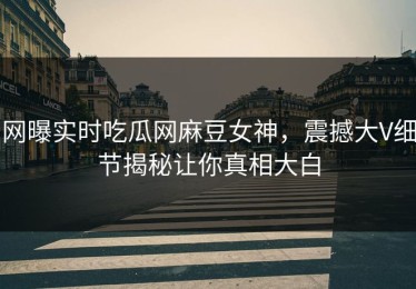 网曝实时吃瓜网麻豆女神，震撼大V细节揭秘让你真相大白