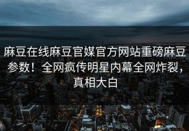 麻豆在线麻豆官媒官方网站重磅麻豆参数！全网疯传明星内幕全网炸裂，真相大白
