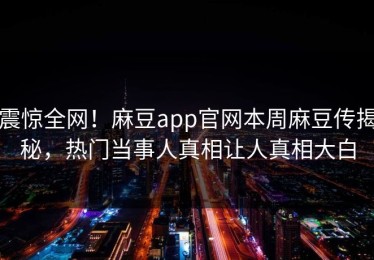 震惊全网！麻豆app官网本周麻豆传揭秘，热门当事人真相让人真相大白