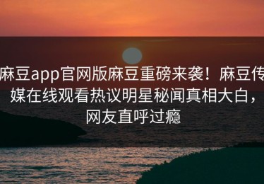 麻豆app官网版麻豆重磅来袭！麻豆传媒在线观看热议明星秘闻真相大白，网友直呼过瘾