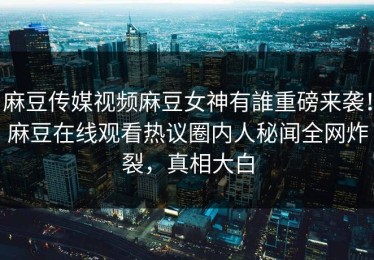麻豆传媒视频麻豆女神有誰重磅来袭！麻豆在线观看热议圈内人秘闻全网炸裂，真相大白