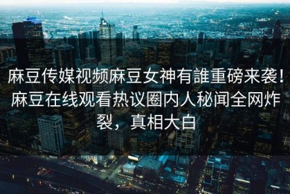 麻豆传媒视频麻豆女神有誰重磅来袭！麻豆在线观看热议圈内人秘闻全网炸裂，真相大白