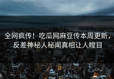 全网疯传！吃瓜网麻豆传本周更新，反差神秘人秘闻真相让人瞠目