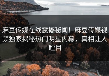 麻豆传媒在线震撼秘闻！麻豆传媒视频独家揭秘热门明星内幕，真相让人瞠目