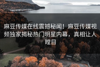 麻豆传媒在线震撼秘闻！麻豆传媒视频独家揭秘热门明星内幕，真相让人瞠目