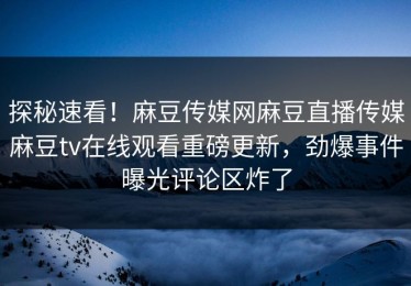 探秘速看！麻豆传媒网麻豆直播传媒麻豆tv在线观看重磅更新，劲爆事件曝光评论区炸了