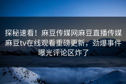 探秘速看！麻豆传媒网麻豆直播传媒麻豆tv在线观看重磅更新，劲爆事件曝光评论区炸了
