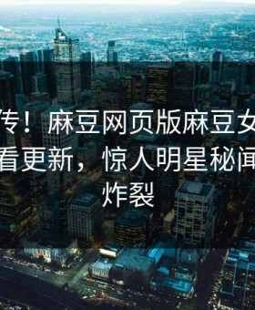 全网疯传！麻豆网页版麻豆女神麻豆在线观看更新，惊人明星秘闻细节太炸裂