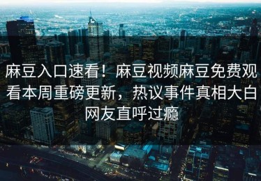 麻豆入口速看！麻豆视频麻豆免费观看本周重磅更新，热议事件真相大白网友直呼过瘾
