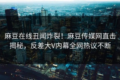麻豆在线丑闻炸裂！麻豆传媒网直击揭秘，反差大V内幕全网热议不断