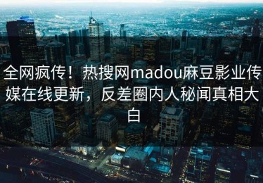 全网疯传！热搜网madou麻豆影业传媒在线更新，反差圈内人秘闻真相大白
