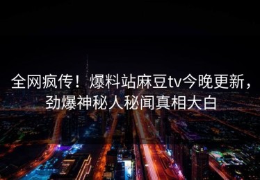 全网疯传！爆料站麻豆tv今晚更新，劲爆神秘人秘闻真相大白