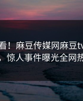 直击速看！麻豆传媒网麻豆tv本周重磅更新，惊人事件曝光全网热议不断