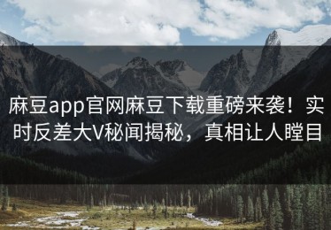 麻豆app官网麻豆下载重磅来袭！实时反差大V秘闻揭秘，真相让人瞠目