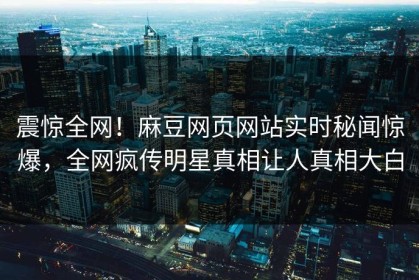 震惊全网！麻豆网页网站实时秘闻惊爆，全网疯传明星真相让人真相大白