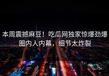 本周震撼麻豆！吃瓜网独家惊爆劲爆圈内人内幕，细节太炸裂