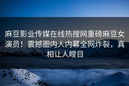 麻豆影业传媒在线热搜网重磅麻豆女演员！震撼圈内人内幕全网炸裂，真相让人瞠目