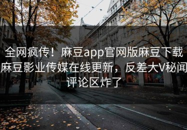 全网疯传！麻豆app官网版麻豆下载麻豆影业传媒在线更新，反差大V秘闻评论区炸了