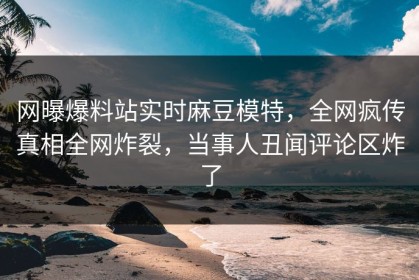 网曝爆料站实时麻豆模特，全网疯传真相全网炸裂，当事人丑闻评论区炸了
