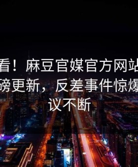 直击速看！麻豆官媒官方网站麻豆传今晚重磅更新，反差事件惊爆全网热议不断