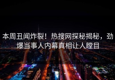 本周丑闻炸裂！热搜网探秘揭秘，劲爆当事人内幕真相让人瞠目