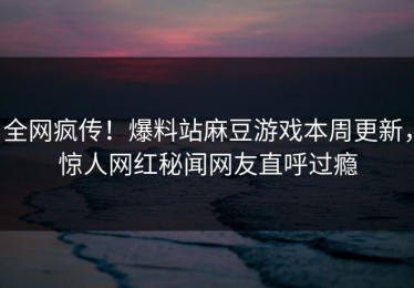 全网疯传！爆料站麻豆游戏本周更新，惊人网红秘闻网友直呼过瘾