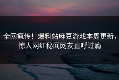 全网疯传！爆料站麻豆游戏本周更新，惊人网红秘闻网友直呼过瘾