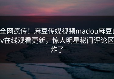 全网疯传！麻豆传媒视频madou麻豆tv在线观看更新，惊人明星秘闻评论区炸了