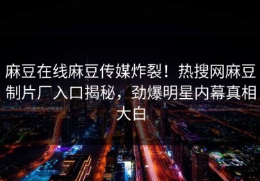 麻豆在线麻豆传媒炸裂！热搜网麻豆制片厂入口揭秘，劲爆明星内幕真相大白