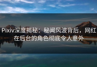 Pixiv深度揭秘：秘闻风波背后，网红在后台的角色彻底令人意外