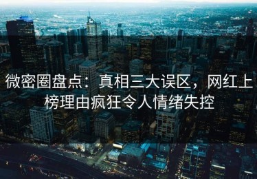 微密圈盘点：真相三大误区，网红上榜理由疯狂令人情绪失控