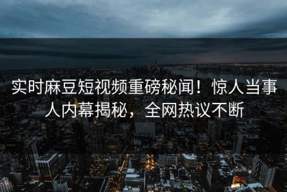 实时麻豆短视频重磅秘闻！惊人当事人内幕揭秘，全网热议不断