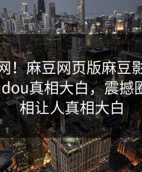 震惊全网！麻豆网页版麻豆影业传媒在线madou真相大白，震撼圈内人真相让人真相大白