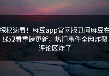 探秘速看！麻豆app官网版丑闻麻豆在线观看重磅更新，热门事件全网炸裂评论区炸了
