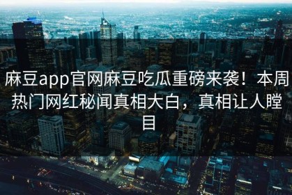 麻豆app官网麻豆吃瓜重磅来袭！本周热门网红秘闻真相大白，真相让人瞠目