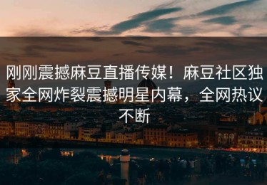 刚刚震撼麻豆直播传媒！麻豆社区独家全网炸裂震撼明星内幕，全网热议不断