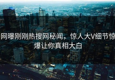 网曝刚刚热搜网秘闻，惊人大V细节惊爆让你真相大白