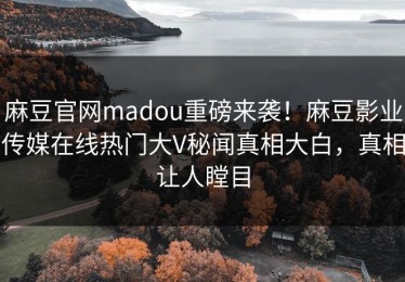 麻豆官网madou重磅来袭！麻豆影业传媒在线热门大V秘闻真相大白，真相让人瞠目