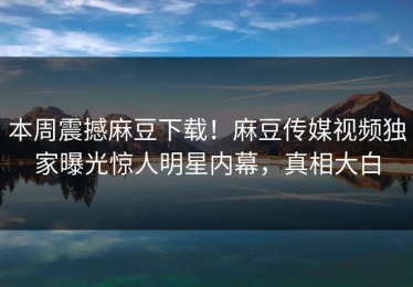 本周震撼麻豆下载！麻豆传媒视频独家曝光惊人明星内幕，真相大白