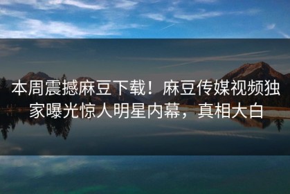 本周震撼麻豆下载！麻豆传媒视频独家曝光惊人明星内幕，真相大白