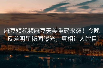 麻豆短视频麻豆天美重磅来袭！今晚反差明星秘闻曝光，真相让人瞠目