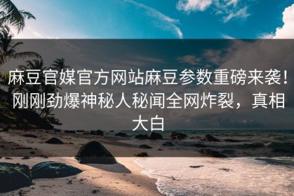 麻豆官媒官方网站麻豆参数重磅来袭！刚刚劲爆神秘人秘闻全网炸裂，真相大白