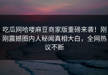 吃瓜网哈喽麻豆商家版重磅来袭！刚刚震撼圈内人秘闻真相大白，全网热议不断