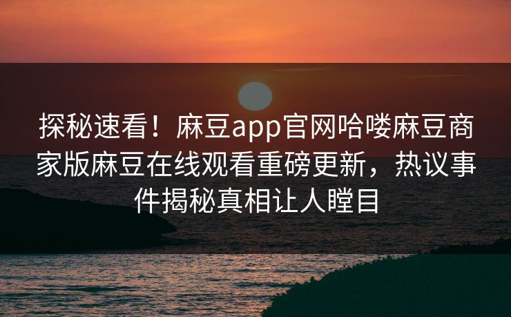 探秘速看！麻豆app官网哈喽麻豆商家版麻豆在线观看重磅更新，热议事件揭秘真相让人瞠目
