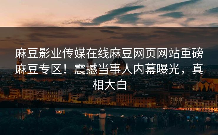 麻豆影业传媒在线麻豆网页网站重磅麻豆专区！震撼当事人内幕曝光，真相大白