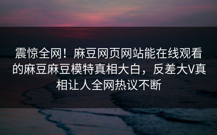 震惊全网！麻豆网页网站能在线观看的麻豆麻豆模特真相大白，反差大V真相让人全网热议不断